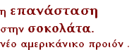 η επανάσταση 
στην σοκολάτα.
νέο αμερικάνικο προιόν .